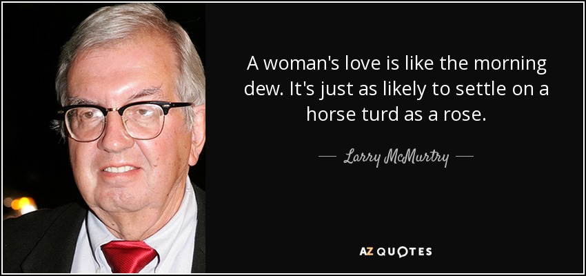 A woman's love is like the morning dew. It's just as likely to settle on a horse turd as a rose. - Larry McMurtry