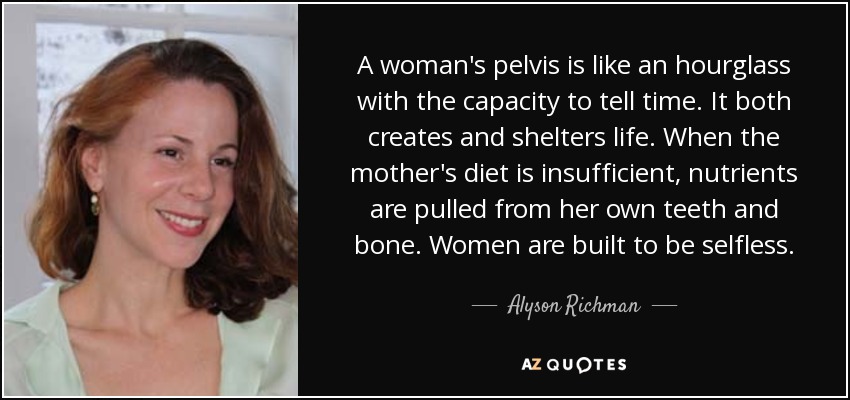A woman's pelvis is like an hourglass with the capacity to tell time. It both creates and shelters life. When the mother's diet is insufficient, nutrients are pulled from her own teeth and bone. Women are built to be selfless. - Alyson Richman