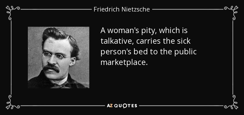 A woman's pity, which is talkative, carries the sick person's bed to the public marketplace. - Friedrich Nietzsche