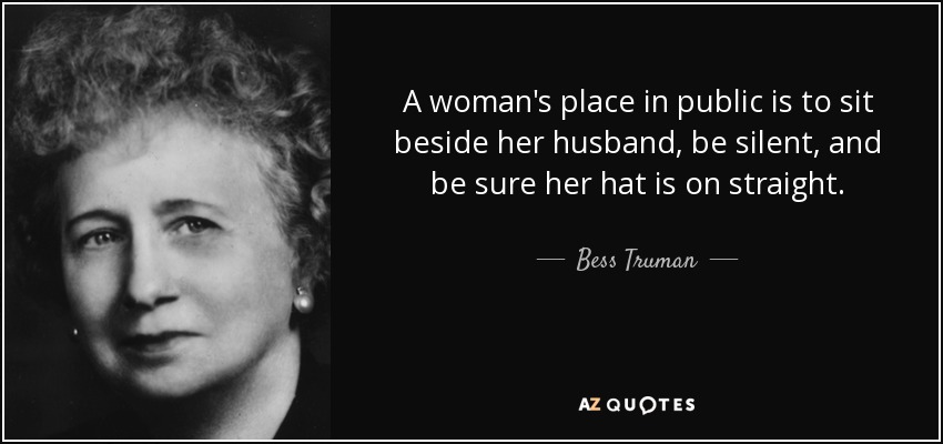 A woman's place in public is to sit beside her husband, be silent, and be sure her hat is on straight. - Bess Truman