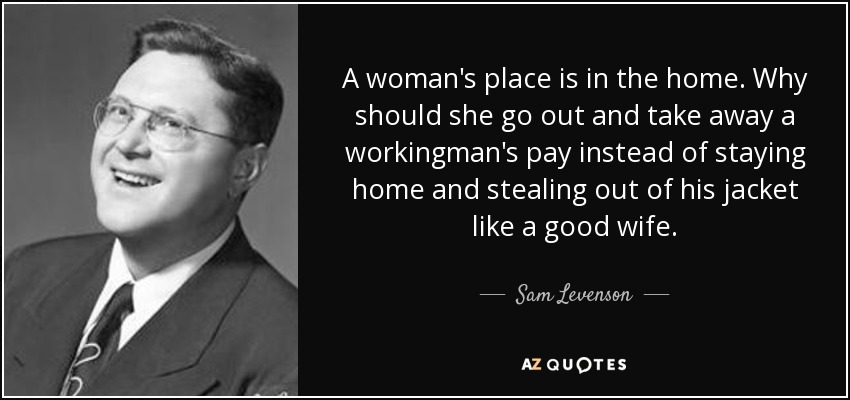 A woman's place is in the home. Why should she go out and take away a workingman's pay instead of staying home and stealing out of his jacket like a good wife. - Sam Levenson