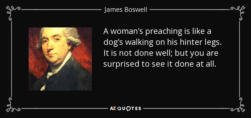 A woman's preaching is like a dog's walking on his hinter legs. It is not done well; but you are surprised to see it done at all. - James Boswell