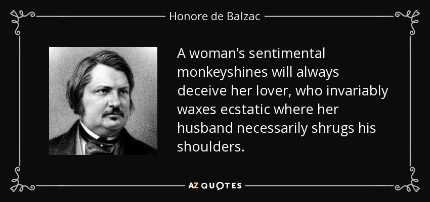 A woman's sentimental monkeyshines will always deceive her lover, who invariably waxes ecstatic where her husband necessarily shrugs his shoulders. - Honore de Balzac
