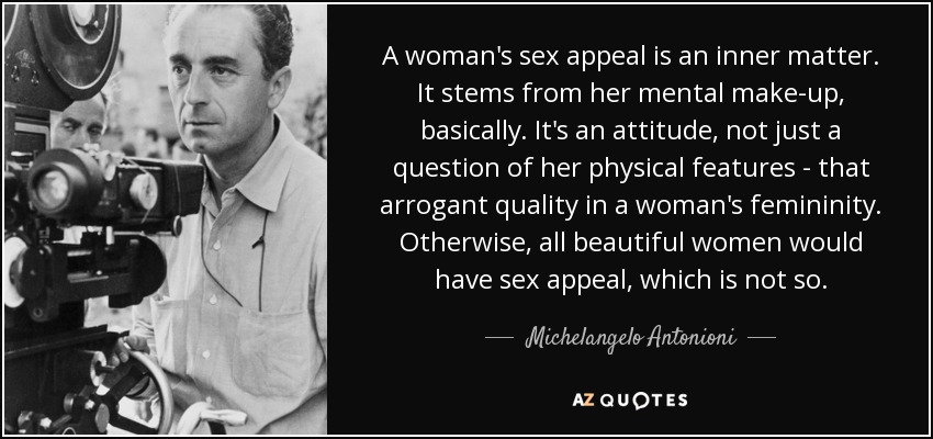A woman's sex appeal is an inner matter. It stems from her mental make-up, basically. It's an attitude, not just a question of her physical features - that arrogant quality in a woman's femininity. Otherwise, all beautiful women would have sex appeal, which is not so. - Michelangelo Antonioni