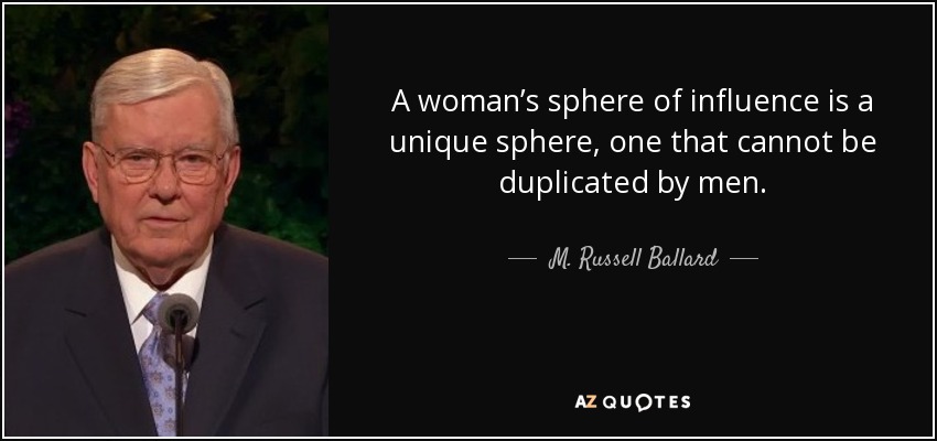 A woman’s sphere of influence is a unique sphere, one that cannot be duplicated by men. - M. Russell Ballard