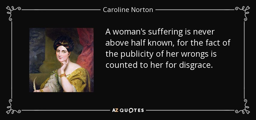 A woman's suffering is never above half known, for the fact of the publicity of her wrongs is counted to her for disgrace. - Caroline Norton