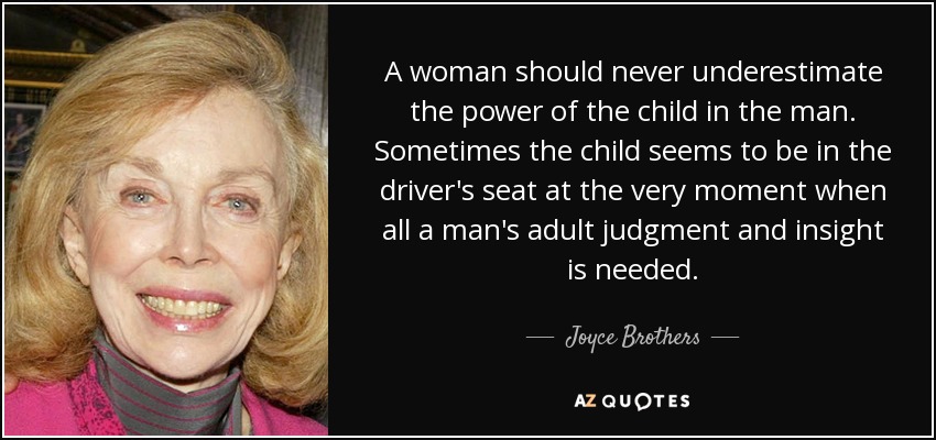 A woman should never underestimate the power of the child in the man. Sometimes the child seems to be in the driver's seat at the very moment when all a man's adult judgment and insight is needed. - Joyce Brothers