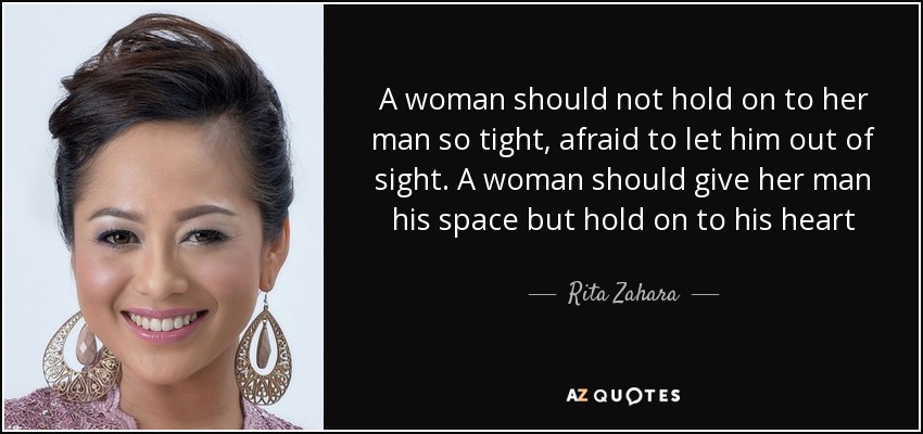 A woman should not hold on to her man so tight, afraid to let him out of sight. A woman should give her man his space but hold on to his heart - Rita Zahara