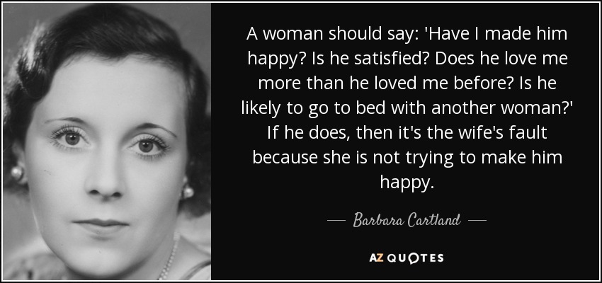 A woman should say: 'Have I made him happy? Is he satisfied? Does he love me more than he loved me before? Is he likely to go to bed with another woman?' If he does, then it's the wife's fault because she is not trying to make him happy. - Barbara Cartland