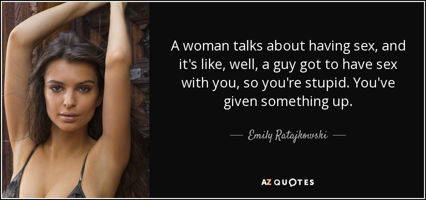 A woman talks about having sex, and it's like, well, a guy got to have sex with you, so you're stupid. You've given something up. - Emily Ratajkowski