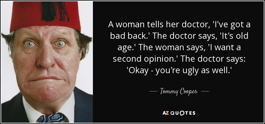A woman tells her doctor, 'I've got a bad back.' The doctor says, 'It's old age.' The woman says, 'I want a second opinion.' The doctor says: 'Okay - you're ugly as well.' - Tommy Cooper