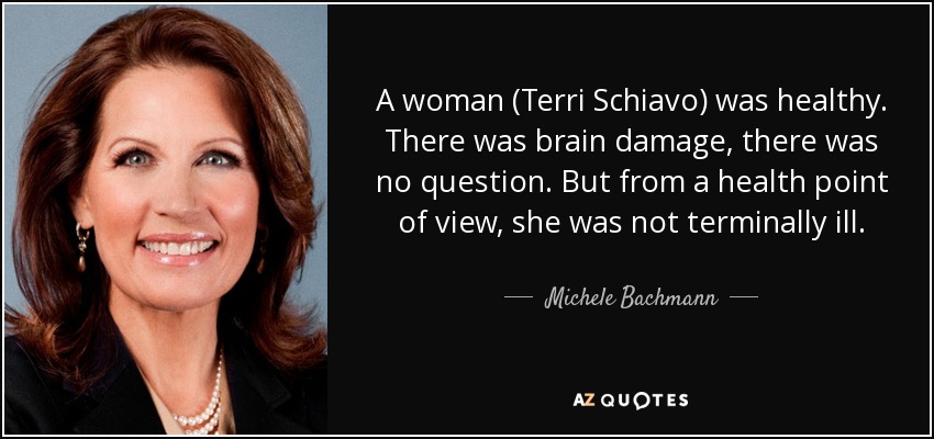 A woman (Terri Schiavo) was healthy. There was brain damage, there was no question. But from a health point of view, she was not terminally ill. - Michele Bachmann