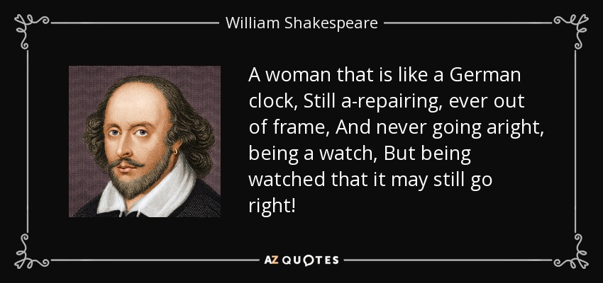 A woman that is like a German clock, Still a-repairing, ever out of frame, And never going aright, being a watch, But being watched that it may still go right! - William Shakespeare