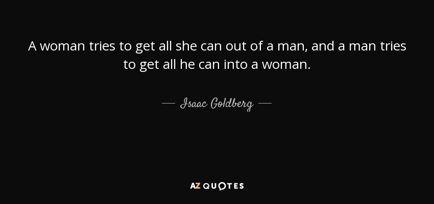 A woman tries to get all she can out of a man, and a man tries to get all he can into a woman. - Isaac Goldberg