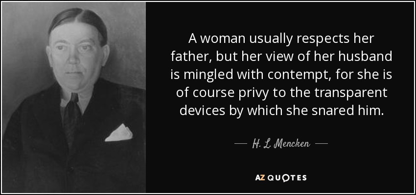 A woman usually respects her father, but her view of her husband is mingled with contempt, for she is of course privy to the transparent devices by which she snared him. - H. L. Mencken