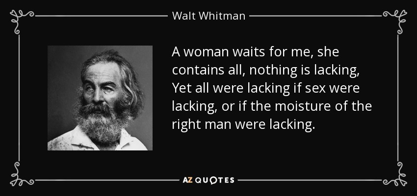 A woman waits for me, she contains all, nothing is lacking, Yet all were lacking if sex were lacking, or if the moisture of the right man were lacking. - Walt Whitman