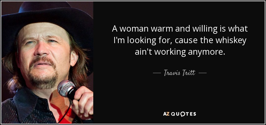 A woman warm and willing is what I'm looking for, cause the whiskey ain't working anymore. - Travis Tritt