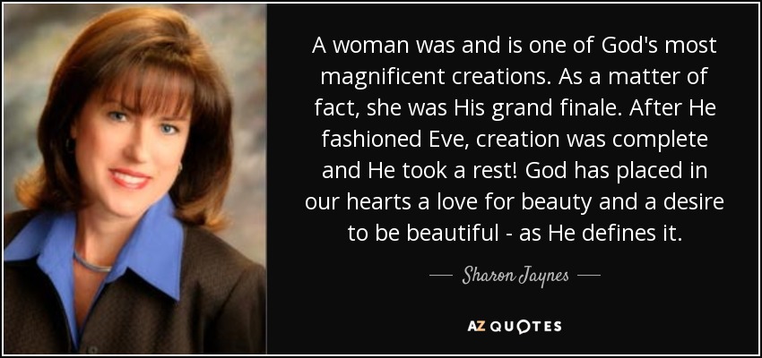 A woman was and is one of God's most magnificent creations. As a matter of fact, she was His grand finale. After He fashioned Eve, creation was complete and He took a rest! God has placed in our hearts a love for beauty and a desire to be beautiful - as He defines it. - Sharon Jaynes