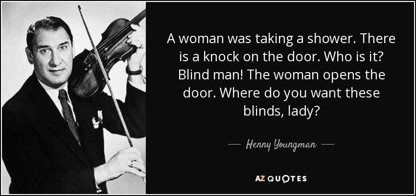 A woman was taking a shower. There is a knock on the door. Who is it? Blind man! The woman opens the door. Where do you want these blinds, lady? - Henny Youngman