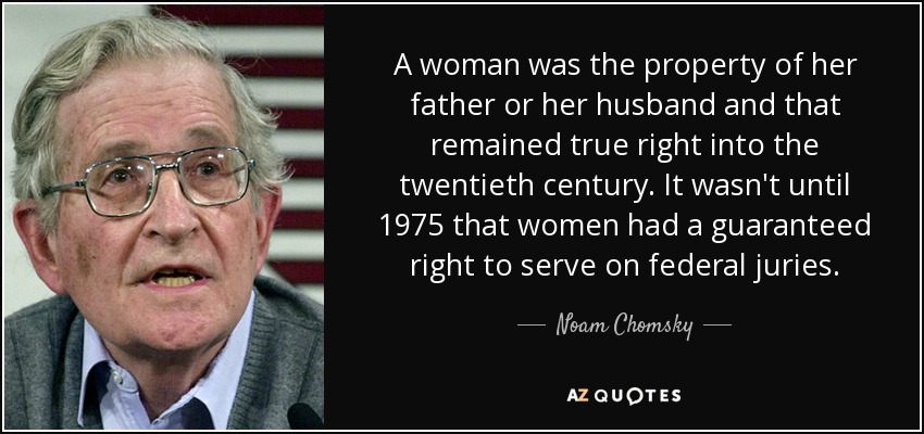 A woman was the property of her father or her husband and that remained true right into the twentieth century. It wasn't until 1975 that women had a guaranteed right to serve on federal juries. - Noam Chomsky