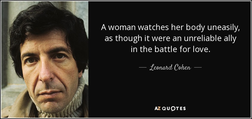 A woman watches her body uneasily, as though it were an unreliable ally in the battle for love. - Leonard Cohen
