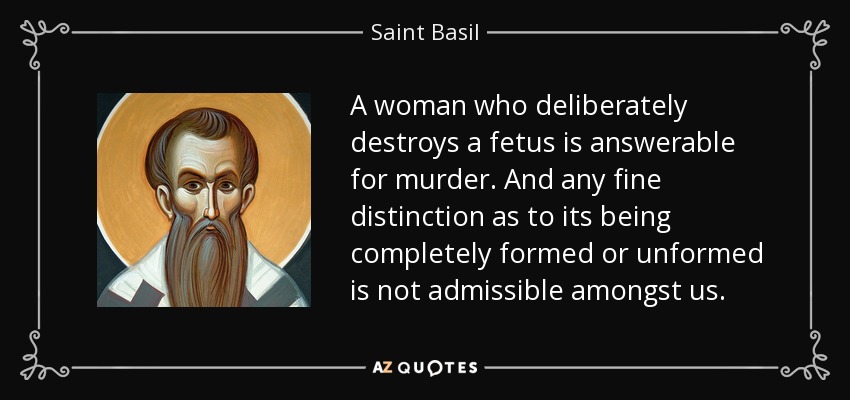 A woman who deliberately destroys a fetus is answerable for murder. And any fine distinction as to its being completely formed or unformed is not admissible amongst us. - Saint Basil
