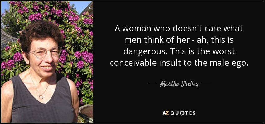 A woman who doesn't care what men think of her - ah, this is dangerous. This is the worst conceivable insult to the male ego. - Martha Shelley