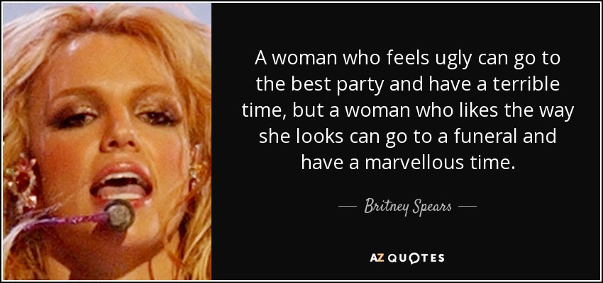 A woman who feels ugly can go to the best party and have a terrible time, but a woman who likes the way she looks can go to a funeral and have a marvellous time. - Britney Spears