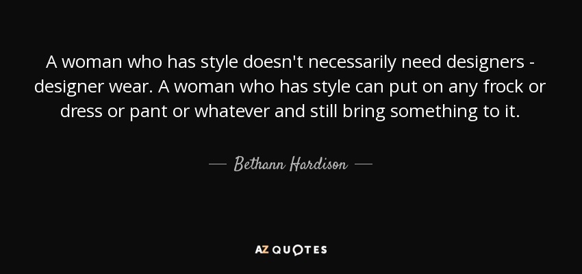 A woman who has style doesn't necessarily need designers - designer wear. A woman who has style can put on any frock or dress or pant or whatever and still bring something to it. - Bethann Hardison