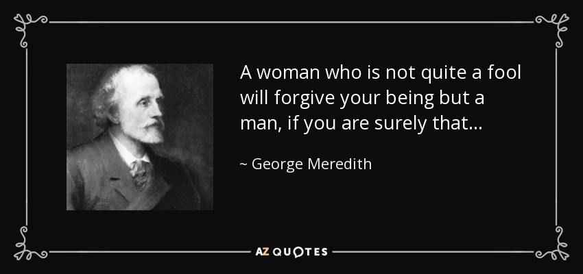 A woman who is not quite a fool will forgive your being but a man, if you are surely that. . . - George Meredith