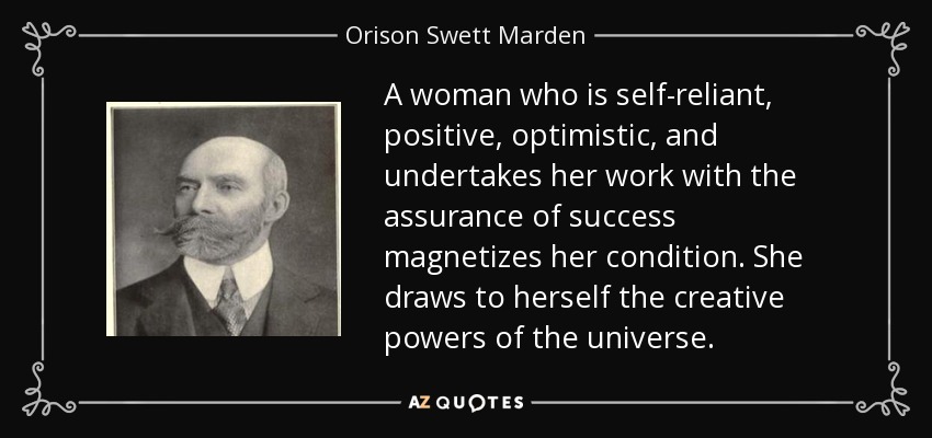 A woman who is self-reliant, positive, optimistic, and undertakes her work with the assurance of success magnetizes her condition. She draws to herself the creative powers of the universe. - Orison Swett Marden