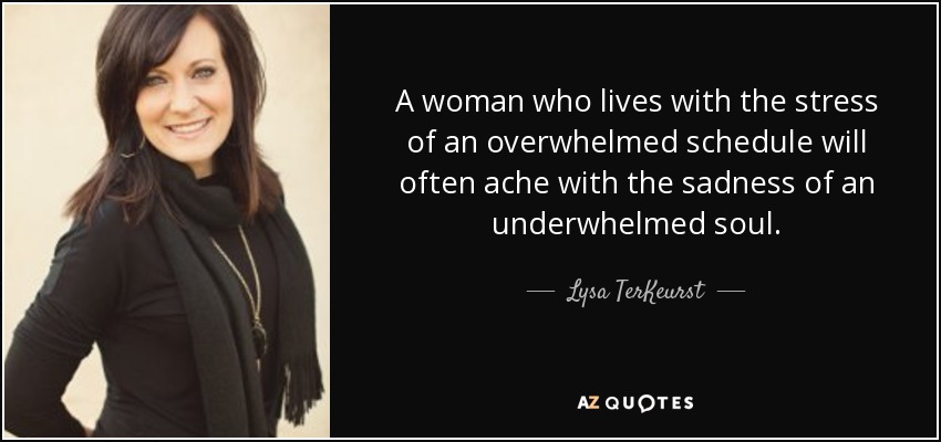 A woman who lives with the stress of an overwhelmed schedule will often ache with the sadness of an underwhelmed soul. - Lysa TerKeurst