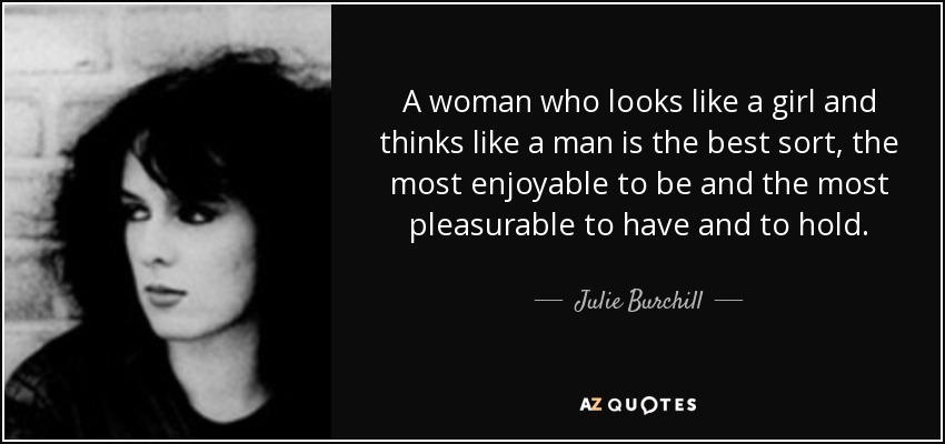 A woman who looks like a girl and thinks like a man is the best sort, the most enjoyable to be and the most pleasurable to have and to hold. - Julie Burchill