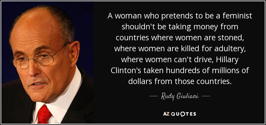 A woman who pretends to be a feminist shouldn't be taking money from countries where women are stoned, where women are killed for adultery, where women can't drive, Hillary Clinton's taken hundreds of millions of dollars from those countries. - Rudy Giuliani