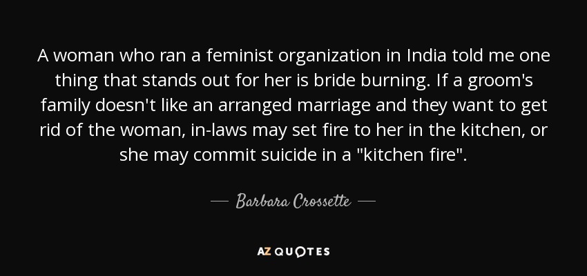 A woman who ran a feminist organization in India told me one thing that stands out for her is bride burning. If a groom's family doesn't like an arranged marriage and they want to get rid of the woman, in-laws may set fire to her in the kitchen, or she may commit suicide in a 