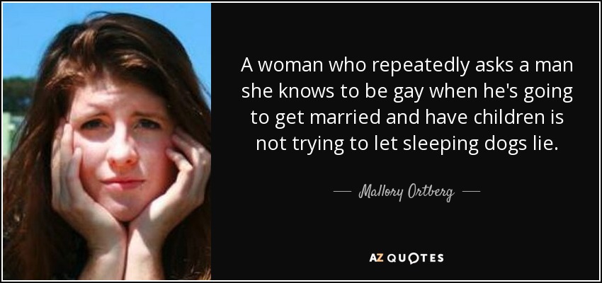 A woman who repeatedly asks a man she knows to be gay when he's going to get married and have children is not trying to let sleeping dogs lie. - Mallory Ortberg