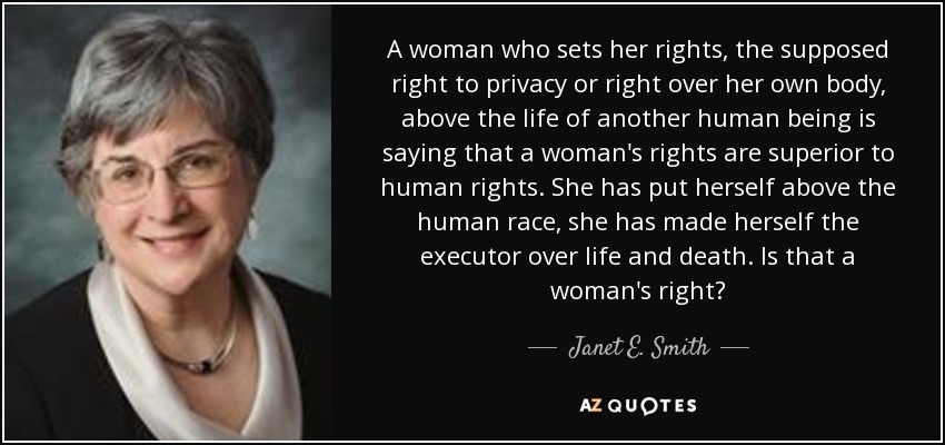 A woman who sets her rights, the supposed right to privacy or right over her own body, above the life of another human being is saying that a woman's rights are superior to human rights. She has put herself above the human race, she has made herself the executor over life and death. Is that a woman's right? - Janet E. Smith