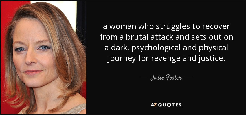 a woman who struggles to recover from a brutal attack and sets out on a dark, psychological and physical journey for revenge and justice. - Jodie Foster