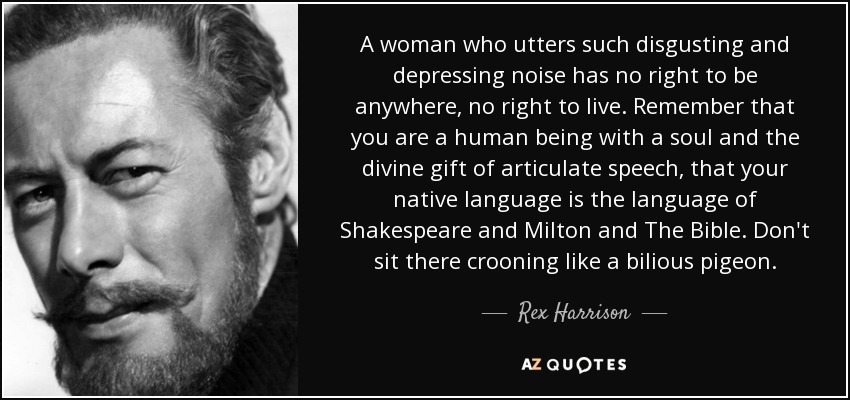 A woman who utters such disgusting and depressing noise has no right to be anywhere, no right to live. Remember that you are a human being with a soul and the divine gift of articulate speech, that your native language is the language of Shakespeare and Milton and The Bible. Don't sit there crooning like a bilious pigeon. - Rex Harrison
