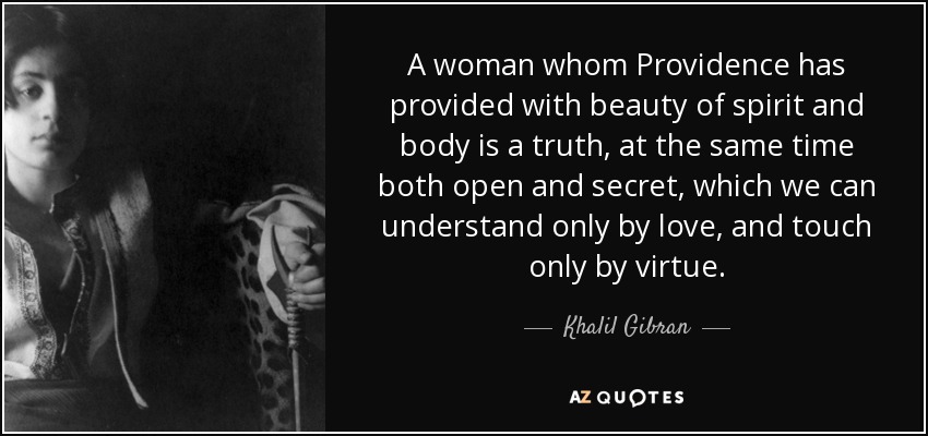 A woman whom Providence has provided with beauty of spirit and body is a truth, at the same time both open and secret, which we can understand only by love, and touch only by virtue. - Khalil Gibran