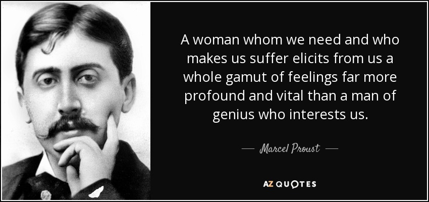 A woman whom we need and who makes us suffer elicits from us a whole gamut of feelings far more profound and vital than a man of genius who interests us. - Marcel Proust