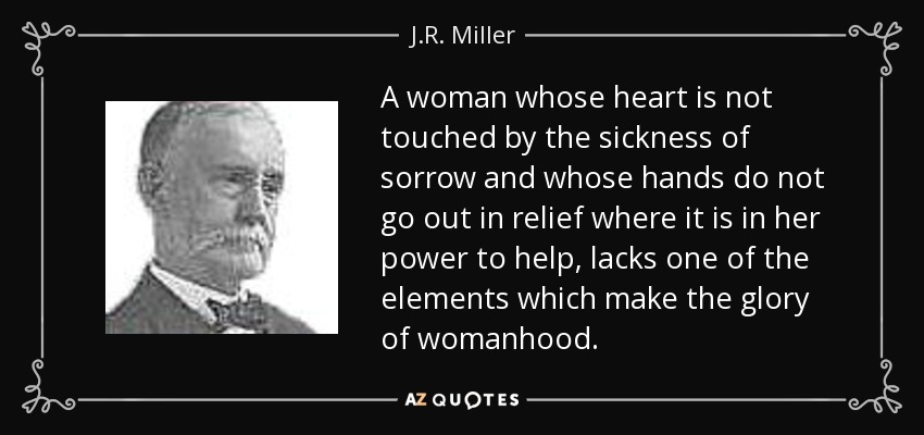 A woman whose heart is not touched by the sickness of sorrow and whose hands do not go out in relief where it is in her power to help, lacks one of the elements which make the glory of womanhood. - J.R. Miller