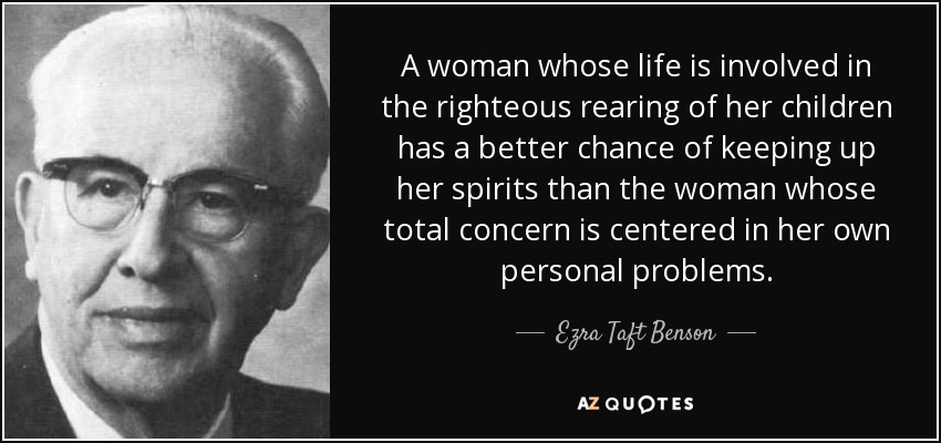 A woman whose life is involved in the righteous rearing of her children has a better chance of keeping up her spirits than the woman whose total concern is centered in her own personal problems. - Ezra Taft Benson