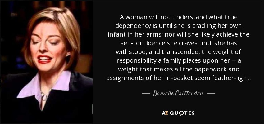 A woman will not understand what true dependency is until she is cradling her own infant in her arms; nor will she likely achieve the self-confidence she craves until she has withstood, and transcended, the weight of responsibility a family places upon her -- a weight that makes all the paperwork and assignments of her in-basket seem feather-light. - Danielle Crittenden