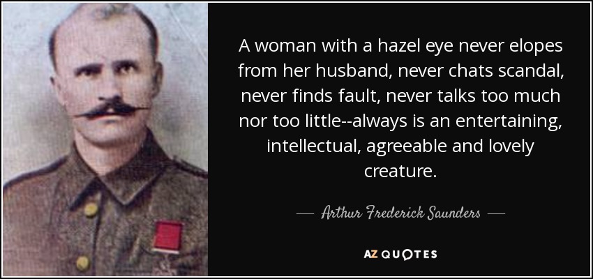 A woman with a hazel eye never elopes from her husband, never chats scandal, never finds fault, never talks too much nor too little--always is an entertaining, intellectual, agreeable and lovely creature. - Arthur Frederick Saunders