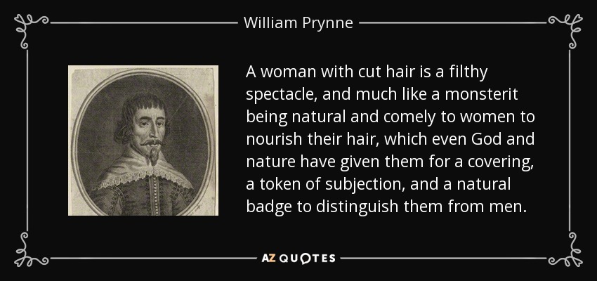 A woman with cut hair is a filthy spectacle, and much like a monsterit being natural and comely to women to nourish their hair, which even God and nature have given them for a covering, a token of subjection, and a natural badge to distinguish them from men. - William Prynne