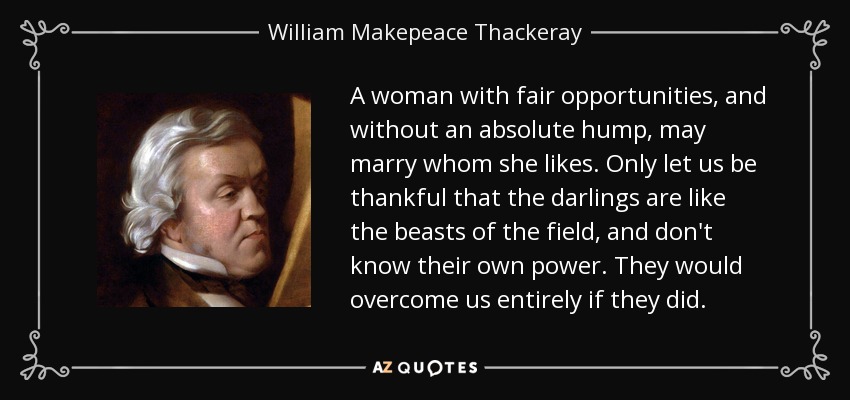 A woman with fair opportunities, and without an absolute hump, may marry whom she likes. Only let us be thankful that the darlings are like the beasts of the field, and don't know their own power. They would overcome us entirely if they did. - William Makepeace Thackeray