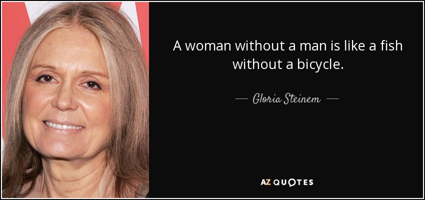 A woman without a man is like a fish without a bicycle. - Gloria Steinem