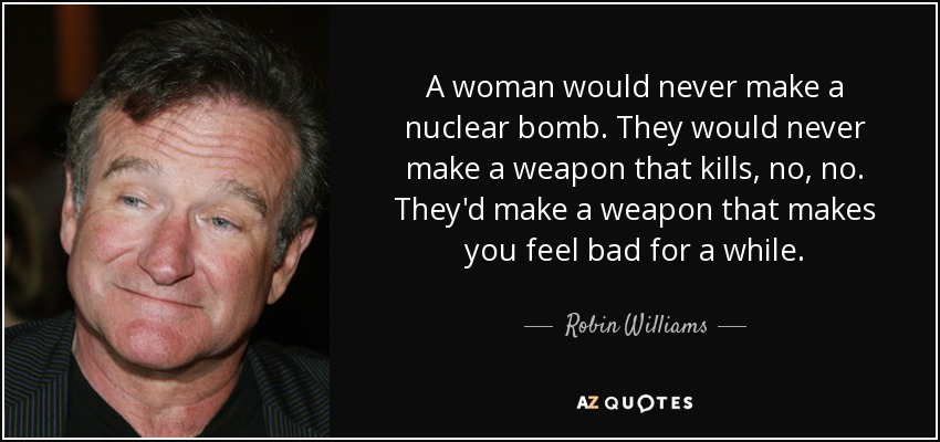 A woman would never make a nuclear bomb. They would never make a weapon that kills, no, no. They'd make a weapon that makes you feel bad for a while. - Robin Williams