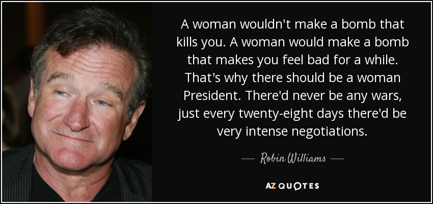 A woman wouldn't make a bomb that kills you. A woman would make a bomb that makes you feel bad for a while. That's why there should be a woman President. There'd never be any wars, just every twenty-eight days there'd be very intense negotiations. - Robin Williams